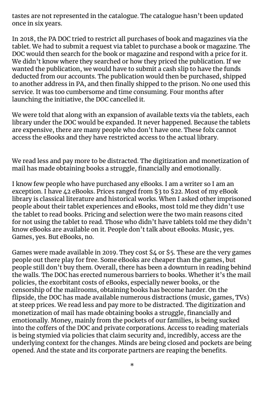 tastes are not represented in the catalogue. The catalogue hasn’t been updated once in six years.  In 2018, the PA DOC tried to restrict all purchases of book and magazines via the tablet. We had to submit a request via tablet to purchase a book or magazine. The DOC would then search for the book or magazine and respond with a price for it. We didn’t know where they searched or how they priced the publication. If we ‘wanted the publication, we would have to submit a cash slip to have the funds deducted from our accounts. The publication would then be purchased, shipped toanother address in PA, and then finally shipped to the prison. No one used this service. It was too cumbersome and time consuming, Four months after launching the initiative, the DOC cancelled it.  ‘We were told that along with an expansion of available texts via the tablets, each library under the DOC would be expanded. It never happened. Because the tablets are expensive, there are many people who don’t have one. These folx cannot access the eBooks and they have restricted access to the actual library.  ‘We read less and pay more to be distracted. The digitization and monetization of ‘mail has made obtaining books a struggle, financially and emotionally.  Tknow few people who have purchased any eBooks. I am a writer so 1 am an exception. T have 42 eBooks. Prices ranged from $3 to $22. Most of my eBook library is classicalliterature and historical works. When 1 asked other imprisoned ‘people about their tablet experiences and eBooks, most told me they didn’t use the tablet to read books. Pricing and selection were the two main reasons cited for not using the tablet to read. Those who didn’t have tablets told me they didn’t know eBooks are available on it. People don’t talk about eBooks. Music, yes. Games, yes. But eBooks, no.  ‘Games were made available in 2019. They cost $4 or $5. These are the very games ‘people out there play for free. Some eBooks are cheaper than the games, but people sill don’t buy them. Overall, there has been a downturn in reading behind the walls. The DOC has erected numerous barriers to books. Whether it’s the mail policies, the exorbitant costs of eBooks, especially newer books, or the censorship of the mailrooms, obtaining books has become harder. On the flipside, the DOC has made available numerous distractions (music, games, TVs) at steep prices. We read less and pay more to be distracted. The digitization and ‘monetization of mail has made obtaining books a struggle, financially and ‘emotionally. Money, mainly from the pockets of our families, is being sucked into the coffers of the DOC and private corporations. Access to reading materials is being stymied via policies that claim security and, incredibly, access are the underlying context for the changes. Minds are being closed and pockets are being ‘opened. And the state and its corporate partners are reaping the benefits. 